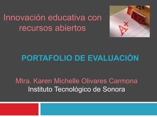 Innovación educativa con 
recursos abiertos 
PORTAFOLIO DE EVALUACIÓN 
Mtra. Karen Michelle Olivares Carmona 
Instituto Tecnológico de Sonora 
 