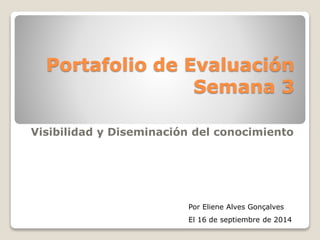 Portafolio de Evaluación 
Semana 3 
Visibilidad y Diseminación del conocimiento 
Por Eliene Alves Gonçalves 
El 16 de septiembre de 2014 
 
