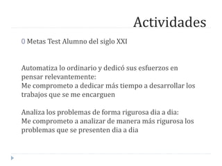Actividades
0 Metas Test Alumno del siglo XXI
Automatiza lo ordinario y dedicó sus esfuerzos en
pensar relevantemente:
Me comprometo a dedicar más tiempo a desarrollar los
trabajos que se me encarguen
Analiza los problemas de forma rigurosa dia a dia:
Me comprometo a analizar de manera más rigurosa los
problemas que se presenten dia a dia
 