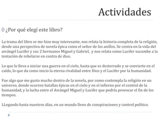 Actividades
0 ¿Por qué elegí este libro?
La trama del libro se me hizo muy interesante, nos relata la historia completa de la religión,
desde una perspectiva de novela épica como el señor de los anillos. Se centra en la vida del
arcángel Lucifer y sus 2 hermanos Miguel y Gabriel, y nos relata como Lucifer sucumbe a la
tentación de rebelarse en contra de dios.
Lo que lo lleva a iniciar una guerra en el cielo, hasta que es desterrado y se convierte en el
caído, lo que da como inicio la eterna rivalidad entre Dios y el Lucifer por la humanidad.
Fue algo que me gusto mucho dentro de la novela, por como contempla la religión en un
universo, donde ocurren batallas épicas en el cielo y en el infierno por el control de la
humanidad, y la lucha entre el Arcángel Miguel y Lucifer que podría provocar el fin de los
tiempos.
LLegando hasta nuestros días, en un mundo lleno de conspiraciones y control político.
 