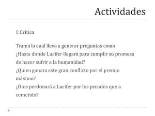 Actividades
0 Crítica
Trama la cual lleva a generar preguntas como:
¿Hasta donde Lucifer llegará para cumplir su promesa
de hacer sufrir a la humanidad?
¿Quien ganara este gran conflicto por el premio
máximo?
¿Dios perdonará a Lucifer por los pecados que a
cometido?
 
