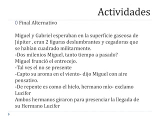 Actividades
0 Final Alternativo
Miguel y Gabriel esperaban en la superficie gaseosa de
Júpiter , eran 2 figuras deslumbrantes y cegadoras que
se habían cuadrado militarmente.
-Dos milenios Miguel, tanto tiempo a pasado?
Miguel frunció el entrecejo.
-Tal ves el no se presente
-Capto su aroma en el viento- dijo Miguel con aire
pensativo.
-De repente es como el hielo, hermano mío- exclamo
Lucifer
Ambos hermanos giraron para presenciar la llegada de
su Hermano Lucifer
 
