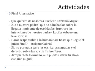 Actividades
0 Final Alternativo
- Que quieres de nosotros Lucifer?- Exclamo Miguel
- Dile a nuestro padre , que he odio hablar sobre la
llegada inminente de ese Mesías, frustrare las
intenciones de nuestro padre.- Lucifer esbozo una
leve sonrisa.
- Harás responsable a la humanidad, hasta que llegue el
Juicio Final? – exclamo Gabriel
- Si , no por nada gane las escrituras sagradas y el
derecho sobre la raza de los hombres.
- Arrepiéntete Hermano, aun puedes salvar tu alma-
exclamo Miguel
 