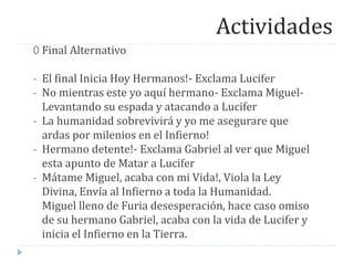 Actividades
0 Final Alternativo
- El final Inicia Hoy Hermanos!- Exclama Lucifer
- No mientras este yo aquí hermano- Exclama Miguel-
Levantando su espada y atacando a Lucifer
- La humanidad sobrevivirá y yo me asegurare que
ardas por milenios en el Infierno!
- Hermano detente!- Exclama Gabriel al ver que Miguel
esta apunto de Matar a Lucifer
- Mátame Miguel, acaba con mi Vida!, Viola la Ley
Divina, Envía al Infierno a toda la Humanidad.
Miguel lleno de Furia desesperación, hace caso omiso
de su hermano Gabriel, acaba con la vida de Lucifer y
inicia el Infierno en la Tierra.
 