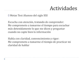 Actividades
0 Metas Test Alumno del siglo XXI
Escucha con atención, tratando de comprender:
Me comprometo a tomarme el tiempo para escuchar
más detenidamente lo que me dicen y preguntar
cuando no capte bien la información
Habla con claridad, convencimiento y rigor:
Me comprometo a tomarme el tiempo de practicar mi
claridad de hablar
 