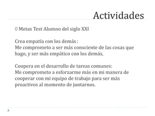 Actividades
0 Metas Test Alumno del siglo XXI
Crea empatía con los demás :
Me comprometo a ser más consciente de las cosas que
hago, y ser más empático con los demás,
Coopera en el desarrollo de tareas comunes:
Me comprometo a esforzarme más en mi manera de
cooperar con mi equipo de trabajo para ser más
proactivos al momento de juntarnos.
 