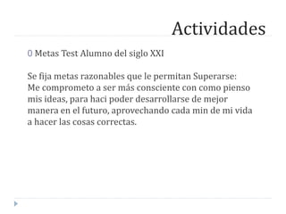 Actividades
0 Metas Test Alumno del siglo XXI
Se fija metas razonables que le permitan Superarse:
Me comprometo a ser más consciente con como pienso
mis ideas, para haci poder desarrollarse de mejor
manera en el futuro, aprovechando cada min de mi vida
a hacer las cosas correctas.
 