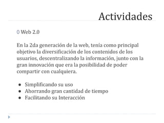 Actividades
0 Web 2.0
En la 2da generación de la web, tenía como principal
objetivo la diversificación de los contenidos de los
usuarios, descentralizando la información, junto con la
gran innovación que era la posibilidad de poder
compartir con cualquiera.
● Simplificando su uso
● Ahorrando gran cantidad de tiempo
● Facilitando su Interacción
 