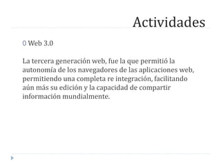 Actividades
0 Web 3.0
La tercera generación web, fue la que permitió la
autonomía de los navegadores de las aplicaciones web,
permitiendo una completa re integración, facilitando
aún más su edición y la capacidad de compartir
información mundialmente.
 