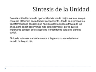 En esta unidad tuvimos la oportunidad de ver de mejor manera, en que
consistia el término sociedad del conocimiento, donde se expresan las
transformaciones sociales que han ido aconteciendo a través de los
años, para poder observarlas más detenidamente, por lo que es
importante conocer estos aspectos y entenderlos para una claridad
social.
El donde estamos y adonde vamos a llegar como sociedad en el
mundo de hoy en dia.
Síntesis de la Unidad
 