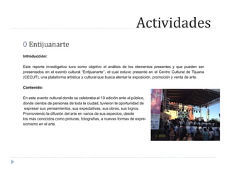 Actividades
0 Entijuanarte
Introducción:
Este reporte investigativo tuvo como objetivo el análisis de los elementos presentes y que pueden ser
presentados en el evento cultural “Entijuanarte’’, el cual estuvo presente en el Centro Cultural de Tijuana
(CECUT), una plataforma artística y cultural que busca alentar la exposición, promoción y venta de arte.
Contenido:
En este evento cultural donde se celebraba el 10 edición ante el público,
donde cientos de personas de toda la ciudad, tuvieron la oportunidad de
expresar sus pensamientos, sus expectativas, sus obras, sus logros.
Promoviendo la difusión del arte en varios de sus aspectos, desde
los más conocidos como pinturas, fotografías, a nuevas formas de expre-
sionismo en el arte.
 
