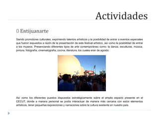 Actividades
0 Entijuanarte
Siendo promotores culturales, exponiendo talentos artísticos y la posibilidad de entrar a eventos especiales
que fueron expuestos a razón de la presentación de este festival artístico, así como la posibilidad de entrar
a los museos. Presenciando diferentes tipos de arte contemporáneo como: la danza, esculturas, música,
pintura, fotografía, cinematografía, cocina, literatura, los cuales eran de agrado.
Así como los diferentes puestos dispuestos estratégicamente sobre el amplio espacio presente en el
CECUT, donde a manera personal se podía interactuar de manera más cercana con estos elementos
artísticos, tener pequeñas exposiciones y narraciones sobre la cultura existente en nuestro país.
 