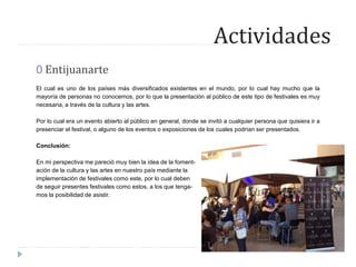 Actividades
0 Entijuanarte
El cual es uno de los países más diversificados existentes en el mundo, por lo cual hay mucho que la
mayoría de personas no conocemos, por lo que la presentación al público de este tipo de festivales es muy
necesaria, a través de la cultura y las artes.
Por lo cual era un evento abierto al público en general, donde se invitó a cualquier persona que quisiera ir a
presenciar el festival, o alguno de los eventos o exposiciones de los cuales podrían ser presentados.
Conclusión:
En mi perspectiva me pareció muy bien la idea de la foment-
ación de la cultura y las artes en nuestro país mediante la
implementación de festivales como este, por lo cual deben
de seguir presentes festivales como estos, a los que tenga-
mos la posibilidad de asistir.
 