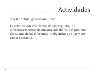 Actividades
0 Test de “Inteligencias Múltiples”
En este test que realizamos de 40 preguntas, de
diferentes aspectos de nuestra vida diaria, nos pudimos
dar cuenta de las diferentes Inteligencias que hay y con
cuales contamos.
 