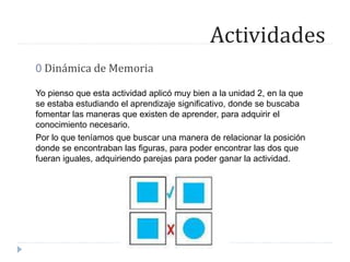 Actividades
0 Dinámica de Memoria
Yo pienso que esta actividad aplicó muy bien a la unidad 2, en la que
se estaba estudiando el aprendizaje significativo, donde se buscaba
fomentar las maneras que existen de aprender, para adquirir el
conocimiento necesario.
Por lo que teníamos que buscar una manera de relacionar la posición
donde se encontraban las figuras, para poder encontrar las dos que
fueran iguales, adquiriendo parejas para poder ganar la actividad.
 