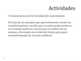 Actividades
0 Características de la Sociedad del conocimiento
Se trata de un concepto que aparentemente resume las
transformaciones sociales que se están produciendo en
la sociedad moderna y sirven para el análisis de las
mismas, ofreciendo una visión del futuro para guiar
normativamente las acciones políticas
 