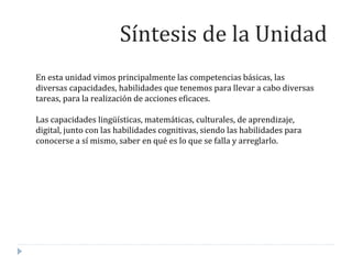 En esta unidad vimos principalmente las competencias básicas, las
diversas capacidades, habilidades que tenemos para llevar a cabo diversas
tareas, para la realización de acciones eficaces.
Las capacidades lingüísticas, matemáticas, culturales, de aprendizaje,
digital, junto con las habilidades cognitivas, siendo las habilidades para
conocerse a sí mismo, saber en qué es lo que se falla y arreglarlo.
Síntesis de la Unidad
 