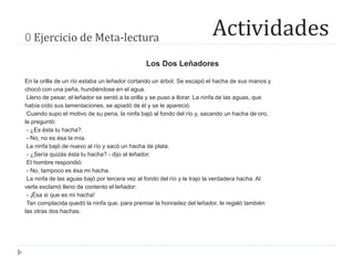 Actividades0 Ejercicio de Meta-lectura
Los Dos Leñadores
En la orilla de un río estaba un leñador cortando un árbol. Se escapó el hacha de sus manos y
chocó con una peña, hundiéndose en el agua.
Lleno de pesar, el leñador se sentó a la orilla y se puso a llorar. La ninfa de las aguas, que
había oído sus lamentaciones, se apiadó de él y se le apareció.
Cuando supo el motivo de su pena, la ninfa bajó al fondo del río y, sacando un hacha de oro,
le preguntó:
- ¿Es ésta tu hacha?.
- No, no es ésa la mía.
La ninfa bajó de nuevo al río y sacó un hacha de plata.
- ¿Sería quizás ésta tu hacha? - dijo al leñador.
El hombre respondió:
- No, tampoco es ésa mi hacha.
La ninfa de las aguas bajó por tercera vez al fondo del río y le trajo la verdadera hacha. Al
verla exclamó lleno de contento el leñador:
- ¡Ésa si que es mi hacha!
Tan complacida quedó la ninfa que, para premiar la honradez del leñador, le regaló también
las otras dos hachas.
 