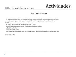 Actividades0 Ejercicio de Meta-lectura
Los Dos Leñadores
En seguida se fue el buen hombre a enseñar el regalo y contar lo sucedido a sus compañeros.
A uno de los compañeros se le ocurrió repetir la aventura, para ver si le tocaba la misma
suerte.
Se acercó al río, dejó caer el hacha y se puso a llorar.
La ninfa de las aguas le presentó un hacha de oro y le preguntó:
- ¿Es ésta tu hacha?
- Sí, sí; ésa es mi hacha.
Pero cuando el leñador alargó su brazo para cogerla, la ninfa desapareció con el hacha de oro.
Cuento popular
 