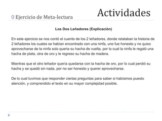 Actividades0 Ejercicio de Meta-lectura
Los Dos Leñadores (Explicación)
En este ejercicio se nos contó el cuento de los 2 leñadores, donde relataban la historia de
2 leñadores los cuales se habían encontrado con una ninfa, uno fue honesto y no quiso
aprovecharse de la ninfa solo queria su hacha de vuelta, por lo cual la ninfa le regaló una
hacha de plata, otra de oro y le regreso su hacha de madera.
Mientras que el otro leñador quería quedarse con la hacha de oro, por lo cual perdió su
hacha y se quedó sin nada, por no ser honesto y querer aprovecharse.
De lo cual tuvimos que responder ciertas preguntas para saber si habíamos puesto
atención, y comprendido el texto en su mayor complejidad posible.
 
