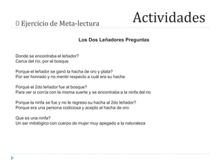 Actividades0 Ejercicio de Meta-lectura
Los Dos Leñadores Preguntas
Donde se encontraba el leñador?
Cerca del río, por el bosque
Porque el leñador se ganó la hacha de oro y plata?
Por ser honrado y no mentir respecto a cuál era su hacha
Porqué el 2do leñador fue al bosque?
Para ver si corría con la misma suerte y se encontraba a la ninfa del rio
Porque la ninfa se fue y no le regreso su hacha al 2do leñador?
Porque era una persona codiciosa y acepto el hacha de oro
Que es una ninfa?
Un ser mitológico con cuerpo de mujer muy apegado a la naturaleza
 