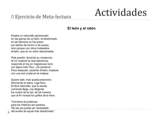 Actividades0 Ejercicio de Meta-lectura
El león y el ratón
Estaba un ratoncillo aprisionado
en las garras de un león, el desdichado
en tal ratonera no fue preso
por ladrón de tocino ni de queso,
sino porque con otros molestaba
al león, que en su retiro descansaba.
Pide perdón, llorando su insolencia.
Al oír implorar la real clemencia,
responde el rey en majestuoso tono
(no dijera más Tito): -¡Te perdono!
Poco después, cazando el león, tropieza
con una red oculta en la maleza.
Quiere salir, mas queda prisionero.
Atronando la selva, ruge fiero.
El libre ratoncillo, que lo siente,
corriendo llega, roe diligente
los nudos de la red, de tal manera
que al fin rompió los grillos de la fiera.
“Conviene al poderoso
para los infelices ser piadoso.
Tal vez se puede ver necesitado
del auxilio de aquel más desdichado.”
 