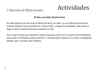 Actividades0 Ejercicio de Meta-lectura
El león y el ratón (Explicación)
En este ejercicio se nos contó la fábula del león y el ratón, ya una fábula conocida por
muchos donde el león le perdona la vida al ratón, y luego el es atrapado, pide auxilio y
llega el ratón al salvarlo porque le perdonó la vida.
De lo cual tuvimos que responder ciertas preguntas como con el cuento de los leñadores,
para saber si habíamos puesto atención, y comprendido el texto en su mayor complejidad
posible, pero en este caso la fábula.
 