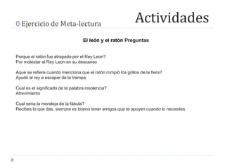 Actividades0 Ejercicio de Meta-lectura
El león y el ratón Preguntas
Porque el ratón fue atrapado por el Rey Leon?
Por molestar al Rey Leon en su descanso
Aque se refiere cuando menciona que el ratón rompió los grillos de la fiera?
Ayudó al rey a escapar de la trampa
Cual es el significado de la palabra insolencia?
Atrevimiento
Cual seria la moraleja de la fábula?
Recibes lo que das, siempre es bueno tener amigos que te apoyen cuando lo necesites
 