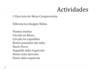 Actividades
0 Ejercicio de Meta-Comprensión
Diferencias Imágen Niños
Puntos moños
Círculo en Blusa
Círculo en zapatillas
Botón pantalón del niño
Nariz Perro
Zapatilla niña izquierda
Moño niña derecha
Nariz niña izquierda
 