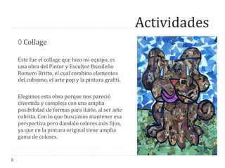 Actividades
0 Collage
Este fue el collage que hizo mi equipo, es
una obra del Pintor y Escultor Brasileño
Romero Britto, el cual combina elementos
del cubismo, el arte pop y la pintura grafiti.
Elegimos esta obra porque nos pareció
divertida y compleja con una amplia
posibilidad de formas para darle, al ser arte
cubista. Con lo que buscamos mantener esa
perspectiva pero dandalo colores más fijos,
ya que en la pintura original tiene amplia
gama de colores.
 
