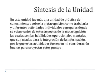 En esta unidad fue más una unidad de práctica de
conocimientos sobre la metacognición como trabajarla
y diferentes actividades individuales y grupales donde
se veían varios de estos aspectos de la metacognición
las cuales son las habilidades operacionales mentales
que son usadas para la integración de la información,
por lo que estas actividades fueron en mi consideración
buenas para proyectar estos puntos
Síntesis de la Unidad
 
