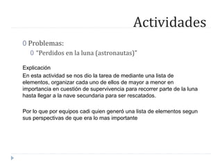 Actividades
0 Problemas:
0 “Perdidos en la luna (astronautas)”
Explicación
En esta actividad se nos dio la tarea de mediante una lista de
elementos, organizar cada uno de ellos de mayor a menor en
importancia en cuestión de supervivencia para recorrer parte de la luna
hasta llegar a la nave secundaria para ser rescatados.
Por lo que por equipos cadi quien generó una lista de elementos segun
sus perspectivas de que era lo mas importante
 