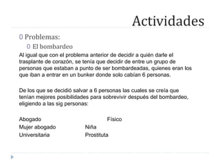 Actividades
0 Problemas:
0 El bombardeo
Al igual que con el problema anterior de decidir a quién darle el
trasplante de corazón, se tenía que decidir de entre un grupo de
personas que estaban a punto de ser bombardeadas, quienes eran los
que iban a entrar en un bunker donde solo cabían 6 personas.
De los que se decidió salvar a 6 personas las cuales se creía que
tenían mejores posibilidades para sobrevivir después del bombardeo,
eligiendo a las sig personas:
Abogado Físico
Mujer abogado Niña
Universitaria Prostituta
 