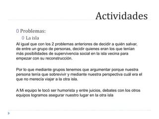 Actividades
0 Problemas:
0 La isla
Al igual que con los 2 problemas anteriores de decidir a quién salvar,
de entre un grupo de personas, decidir quienes eran los que tenían
más posibilidades de supervivencia social en la isla vecina para
empezar con su reconstrucción.
Por lo que mediante grupos tenemos que argumentar porque nuestra
persona tenía que sobrevivir y mediante nuestra perspectiva cuál era el
que no merecía viajar a la otra isla.
A Mi equipo le tocó ser humorista y entre juicios, debates con los otros
equipos logramos asegurar nuestro lugar en la otra isla
 