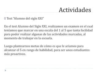 Actividades
0 Test “Alumno del siglo XXI”
En el test Alumno del Siglo XXI, realizamos un examen en el cual
teníamos que marcar en una escala del 1 al 5 que tanta facilidad
para poder realizar algunas de las actividades marcadas, al
momento de trabajar en la escuela.
Luego plantearnos metas de cómo es que le ariamos para
alcanzar el 5 en rango de habilidad, para ser unos estudiantes
más proactivos.
 