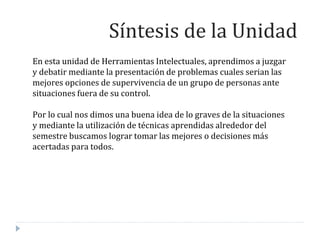 En esta unidad de Herramientas Intelectuales, aprendimos a juzgar
y debatir mediante la presentación de problemas cuales serian las
mejores opciones de supervivencia de un grupo de personas ante
situaciones fuera de su control.
Por lo cual nos dimos una buena idea de lo graves de la situaciones
y mediante la utilización de técnicas aprendidas alrededor del
semestre buscamos lograr tomar las mejores o decisiones más
acertadas para todos.
Síntesis de la Unidad
 