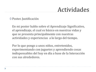 Actividades
0 Poster. Justificación
En mi poster hablo sobre el Aprendizaje Significativo,
el aprendizaje, el cual es básico en nuestras vidas y
que se presenta principalmente con nuestras
actividades y experiencias a lo largo del tiempo.
Por lo que pongo a unos niños, entretenidos,
experimentando con juguetes y aprendiendo cosas
indispensables del hoy en día a base de la Interacción
con sus alrededores.
 