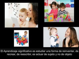 El Aprendizaje significativo es estudiar una forma de reinventar, de
recrear, de reescribir, es actuar de sujeto y no de objeto
 