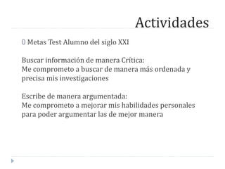 Actividades
0 Metas Test Alumno del siglo XXI
Buscar información de manera Crítica:
Me comprometo a buscar de manera más ordenada y
precisa mis investigaciones
Escribe de manera argumentada:
Me comprometo a mejorar mis habilidades personales
para poder argumentar las de mejor manera
 