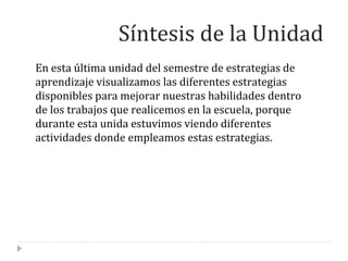 En esta última unidad del semestre de estrategias de
aprendizaje visualizamos las diferentes estrategias
disponibles para mejorar nuestras habilidades dentro
de los trabajos que realicemos en la escuela, porque
durante esta unida estuvimos viendo diferentes
actividades donde empleamos estas estrategias.
Síntesis de la Unidad
 