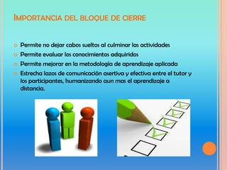 IMPORTANCIA DEL BLOQUE DE CIERRE

   Permite no dejar cabos sueltos al culminar las actividades
   Permite evaluar los conocimientos adquiridos
   Permite mejorar en la metodología de aprendizaje aplicada
   Estrecha lazos de comunicación asertiva y efectiva entre el tutor y
    los participantes, humanizando aun mas el aprendizaje a
    distancia.
 