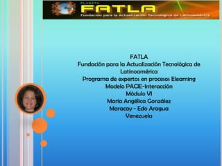 FATLA
Fundación para la Actualización Tecnológica de
               Latinoamérica
 Programa de expertos en procesos Elearning
          Modelo PACIE-Interacción
                  Módulo VI
          María Angélica González
           Maracay - Edo Aragua
                 Venezuela
 
