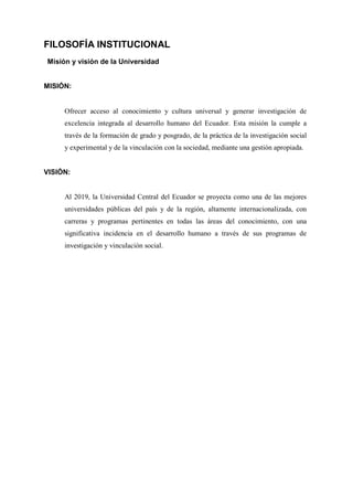 FILOSOFÍA INSTITUCIONAL
Misión y visión de la Universidad
MISIÓN:
Ofrecer acceso al conocimiento y cultura universal y generar investigación de
excelencia integrada al desarrollo humano del Ecuador. Esta misión la cumple a
través de la formación de grado y posgrado, de la práctica de la investigación social
y experimental y de la vinculación con la sociedad, mediante una gestión apropiada.
VISIÓN:
Al 2019, la Universidad Central del Ecuador se proyecta como una de las mejores
universidades públicas del país y de la región, altamente internacionalizada, con
carreras y programas pertinentes en todas las áreas del conocimiento, con una
significativa incidencia en el desarrollo humano a través de sus programas de
investigación y vinculación social.
 