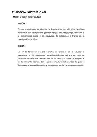 FILOSOFÍA INSTITUCIONAL
Misión y visión de la Facultad
MISIÓN:
Formar profesionales en ciencias de la educación con alto nivel científico-
humanista, con capacidad de generar ciencia, arte y tecnología, sensibles a
la problemática social y en búsqueda de soluciones a través de la
investigación científica.
VISIÓN:
Liderar la formación de profesionales en Ciencias de la Educación,
sustentada en la concepción científica-dialéctica del mundo, que se
constituya en referente del ejercicio de los derechos humanos, respeto al
medio ambiente, libertad, democracia, interculturalidad, equidad de género,
defensa de la educación pública y compromiso con la transformación social.
 