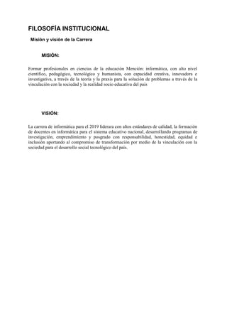 FILOSOFÍA INSTITUCIONAL
Misión y visión de la Carrera
MISIÓN:
Formar profesionales en ciencias de la educación Mención: informática, con alto nivel
científico, pedagógico, tecnológico y humanista, con capacidad creativa, innovadora e
investigativa, a través de la teoría y la praxis para la solución de problemas a través de la
vinculación con la sociedad y la realidad socio educativa del país
VISIÓN:
La carrera de informática para el 2019 liderara con altos estándares de calidad, la formación
de docentes en informática para el sistema educativo nacional, desarrollando programas de
investigación, emprendimiento y posgrado con responsabilidad, honestidad, equidad e
inclusión aportando al compromiso de transformación por medio de la vinculación con la
sociedad para el desarrollo social tecnológico del país.
 