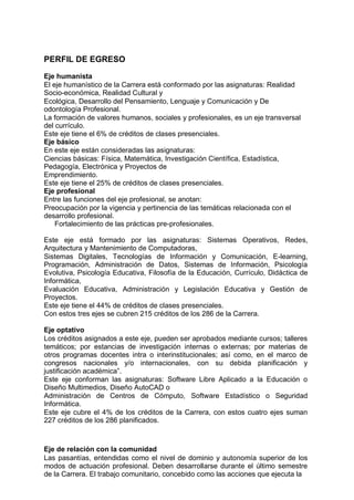 PERFIL DE EGRESO
Eje humanista
El eje humanístico de la Carrera está conformado por las asignaturas: Realidad
Socio-económica, Realidad Cultural y
Ecológica, Desarrollo del Pensamiento, Lenguaje y Comunicación y De
odontología Profesional.
La formación de valores humanos, sociales y profesionales, es un eje transversal
del currículo.
Este eje tiene el 6% de créditos de clases presenciales.
Eje básico
En este eje están consideradas las asignaturas:
Ciencias básicas: Física, Matemática, Investigación Científica, Estadística,
Pedagogía, Electrónica y Proyectos de
Emprendimiento.
Este eje tiene el 25% de créditos de clases presenciales.
Eje profesional
Entre las funciones del eje profesional, se anotan:
Preocupación por la vigencia y pertinencia de las temáticas relacionada con el
desarrollo profesional.
Fortalecimiento de las prácticas pre-profesionales.
Este eje está formado por las asignaturas: Sistemas Operativos, Redes,
Arquitectura y Mantenimiento de Computadoras,
Sistemas Digitales, Tecnologías de Información y Comunicación, E-learning,
Programación, Administración de Datos, Sistemas de Información, Psicología
Evolutiva, Psicología Educativa, Filosofía de la Educación, Currículo, Didáctica de
Informática,
Evaluación Educativa, Administración y Legislación Educativa y Gestión de
Proyectos.
Este eje tiene el 44% de créditos de clases presenciales.
Con estos tres ejes se cubren 215 créditos de los 286 de la Carrera.
Eje optativo
Los créditos asignados a este eje, pueden ser aprobados mediante cursos; talleres
temáticos; por estancias de investigación internas o externas; por materias de
otros programas docentes intra o interinstitucionales; así como, en el marco de
congresos nacionales y/o internacionales, con su debida planificación y
justificación académica”.
Este eje conforman las asignaturas: Software Libre Aplicado a la Educación o
Diseño Multimedios, Diseño AutoCAD o
Administración de Centros de Cómputo, Software Estadístico o Seguridad
Informática.
Este eje cubre el 4% de los créditos de la Carrera, con estos cuatro ejes suman
227 créditos de los 286 planificados.
Eje de relación con la comunidad
Las pasantías, entendidas como el nivel de dominio y autonomía superior de los
modos de actuación profesional. Deben desarrollarse durante el último semestre
de la Carrera. El trabajo comunitario, concebido como las acciones que ejecuta la
 