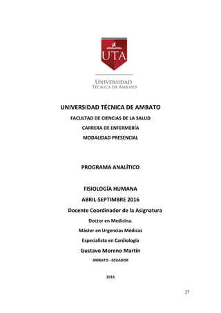 27
UNIVERSIDAD TÉCNICA DE AMBATO
FACULTAD DE CIENCIAS DE LA SALUD
CARRERA DE ENFERMERÍA
MODALIDAD PRESENCIAL
PROGRAMA ANALÍTICO
FISIOLOGÍA HUMANA
ABRIL-SEPTIMBRE 2016
Docente Coordinador de la Asignatura
Doctor en Medicina.
Máster en Urgencias Médicas
Especialista en Cardiología
Gustavo Moreno Martín
AMBATO - ECUADOR
2016
 