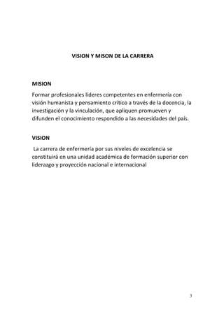 3
VISION Y MISON DE LA CARRERA
MISION
Formar profesionales líderes competentes en enfermería con
visión humanista y pensamiento crítico a través de la docencia, la
investigación y la vinculación, que apliquen promueven y
difunden el conocimiento respondido a las necesidades del país.
VISION
La carrera de enfermería por sus niveles de excelencia se
constituirá en una unidad académica de formación superior con
liderazgo y proyección nacional e internacional
 