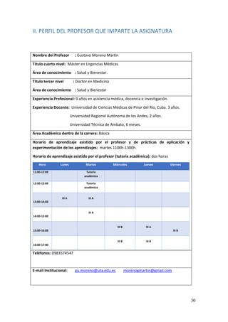 30
II. PERFIL DEL PROFESOR QUE IMPARTE LA ASIGNATURA
Nombre del Profesor : Gustavo Moreno Martín
Título cuarto nivel: Máster en Urgencias Médicas
Área de conocimiento : Salud y Bienestar.
Título tercer nivel : Doctor en Medicina
Área de conocimiento : Salud y Bienestar
Experiencia Profesional: 9 años en asistencia médica, docencia e investigación.
Experiencia Docente: Universidad de Ciencias Médicas de Pinar del Río, Cuba. 3 años.
Universidad Regional Autónoma de los Andes, 2 años.
Universidad Técnica de Ambato, 6 meses.
Área Académica dentro de la carrera: Básica
Horario de aprendizaje asistido por el profesor y de prácticas de aplicación y
experimentación de los aprendizajes: martes 1100h-1300h.
Horario de aprendizaje asistido por el profesor (tutoría académica): dos horas
Hora Lunes Martes Miércoles Jueves Viernes
11:00-12:00 Tutoría
académica
12:00-13:00 Tutoría
académica
13:00-14:00
III A III A
14:00-15:00
III A
15:00-16:00
III B III A
III B
16:00-17:00
III B III B
Teléfonos: 0983574547
E-mail Institucional: gu.moreno@uta.edu.ec morenogmartin@gmail.com
 