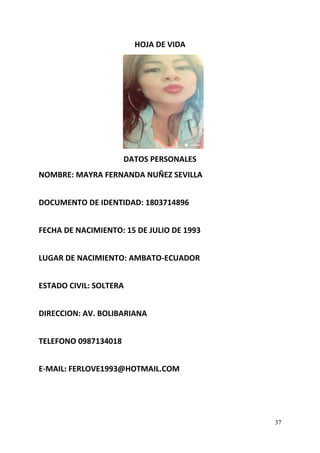 37
HOJA DE VIDA
DATOS PERSONALES
NOMBRE: MAYRA FERNANDA NUÑEZ SEVILLA
DOCUMENTO DE IDENTIDAD: 1803714896
FECHA DE NACIMIENTO: 15 DE JULIO DE 1993
LUGAR DE NACIMIENTO: AMBATO-ECUADOR
ESTADO CIVIL: SOLTERA
DIRECCION: AV. BOLIBARIANA
TELEFONO 0987134018
E-MAIL: FERLOVE1993@HOTMAIL.COM
 